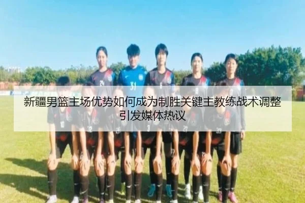 新疆男篮主场优势如何成为制胜关键主教练战术调整引发媒体热议
