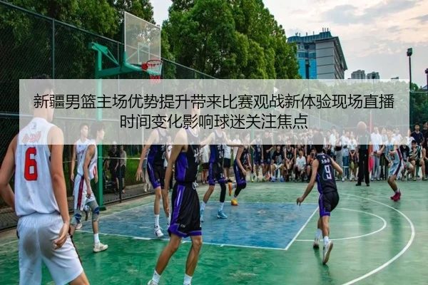 新疆男篮主场优势提升带来比赛观战新体验现场直播时间变化影响球迷关注焦点