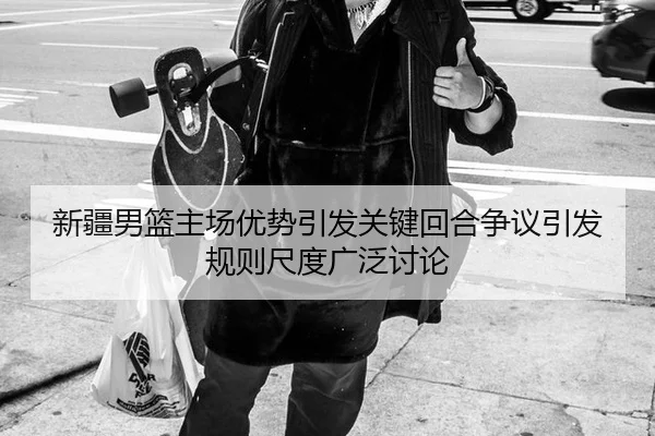 新疆男篮主场优势引发关键回合争议引发规则尺度广泛讨论